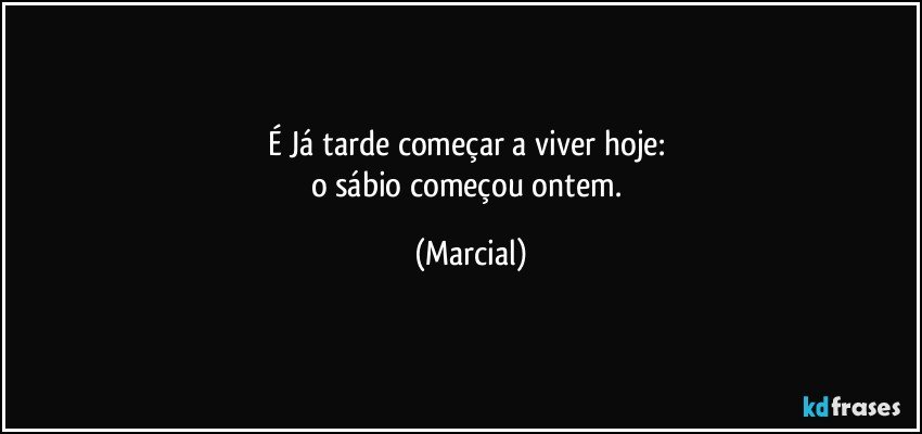 É Já tarde começar a viver hoje: 
o sábio começou ontem. (Marcial)