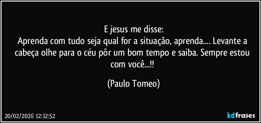 E jesus me disse:
Aprenda com tudo seja qual for a situação, aprenda... Levante a cabeça olhe para o céu pôr um bom tempo e saiba. Sempre estou com você...!! (Paulo Tomeo)