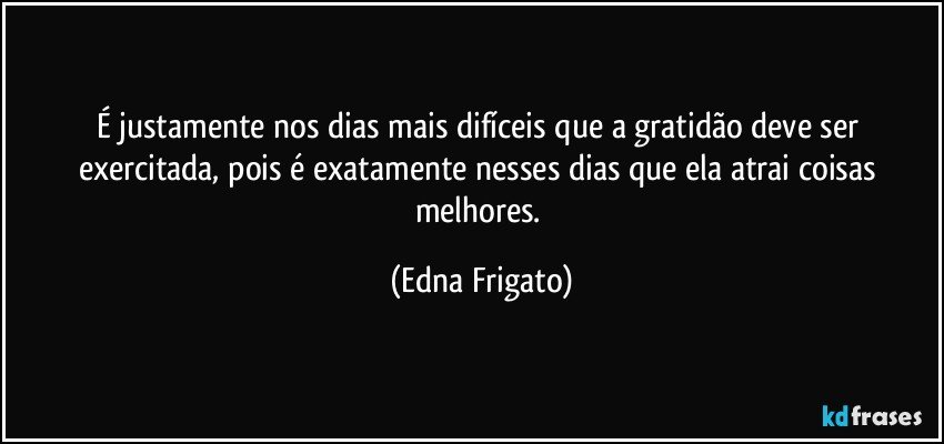 É justamente nos dias mais difíceis que a gratidão deve ser exercitada, pois é exatamente nesses dias que ela atrai coisas melhores. (Edna Frigato)