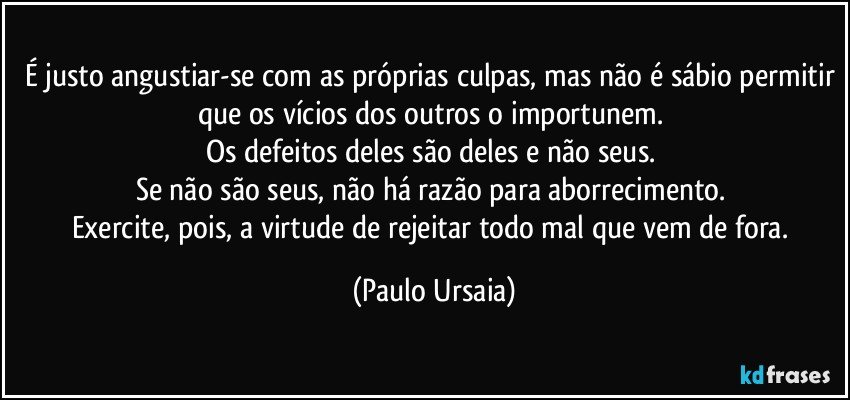 É justo angustiar-se com as próprias culpas, mas não é sábio permitir que os vícios dos outros o importunem. 
Os defeitos deles são deles e não seus. 
Se não são seus, não há razão para aborrecimento. 
Exercite, pois, a virtude de rejeitar todo mal que vem de fora. (Paulo Ursaia)