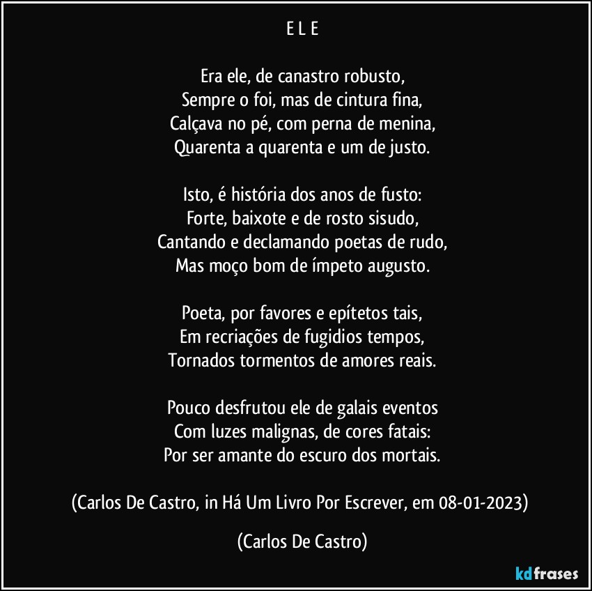 E L E

Era ele, de canastro robusto,
Sempre o foi, mas de cintura fina,
Calçava no pé, com perna de menina,
Quarenta a quarenta e um de justo.

Isto, é história dos anos de fusto:
Forte, baixote e de rosto sisudo,
Cantando e declamando poetas de rudo,
Mas moço bom de ímpeto augusto.

Poeta, por favores e epítetos tais,
Em recriações de fugidios tempos,
Tornados tormentos de amores reais.

Pouco desfrutou ele de galais eventos
Com luzes malignas, de cores fatais:
Por ser amante do escuro dos mortais.

(Carlos De Castro, in Há Um Livro Por Escrever, em 08-01-2023) (Carlos De Castro)