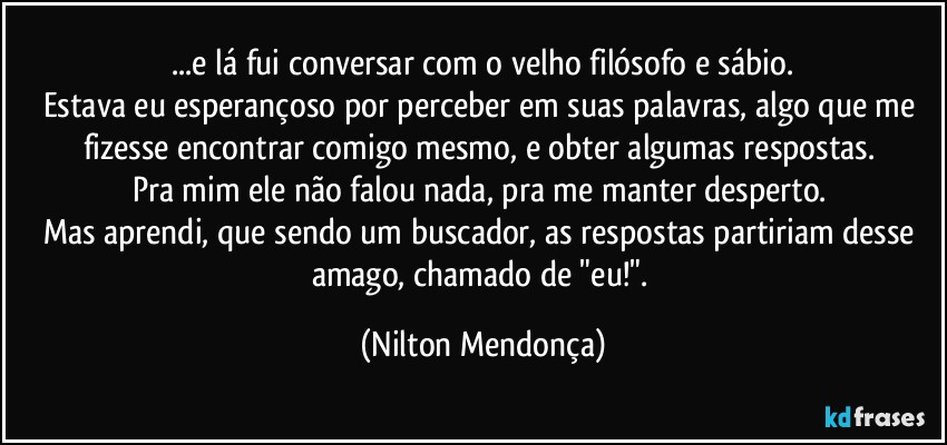 ⁠...e lá fui conversar com o velho filósofo e sábio. 
Estava eu esperançoso por perceber em suas palavras, algo que me fizesse encontrar comigo mesmo, e obter algumas respostas. 
Pra mim ele não falou nada, pra me manter desperto. 
Mas aprendi, que sendo um buscador, as respostas partiriam desse amago, chamado de "eu!". (Nilton Mendonça)