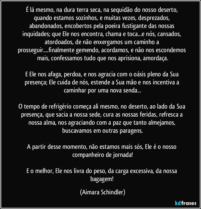 É lá mesmo, na dura terra seca, na sequidão do nosso deserto, quando estamos sozinhos, e muitas vezes, desprezados, abandonados, encobertos pela poeira fustigante das nossas inquidades; que Ele nos encontra, chama e toca...e nós, cansados, atordoados, de não enxergamos um caminho a prosseguir...finalmente gemendo, acordamos, e não nos escondemos mais, confessamos tudo que nos aprisiona, amordaça.

E  Ele nos afaga, perdoa, e nos agracia com o oásis pleno da Sua presença; Ele cuida de nós, estende a Sua mão e nos incentiva a caminhar por uma nova senda...

O tempo de refrigério começa ali mesmo, no deserto, ao lado da Sua presença, que sacia a nossa sede, cura as nossas feridas, refresca a nossa alma, nos agraciando com a paz que tanto almejamos, buscavamos em outras paragens.

A partir desse momento, não estamos mais sós, Ele é o nosso companheiro de jornada!

E o melhor, Ele nos livra do peso, da carga excessiva, da nossa bagagem! (Aimara Schindler)