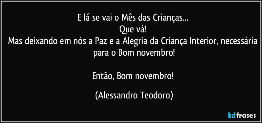 E lá se vai o Mês das Crianças... 
Que vá! 
Mas deixando em nós a Paz e a Alegria da Criança Interior, necessária para o Bom novembro!

Então, Bom novembro! (Alessandro Teodoro)