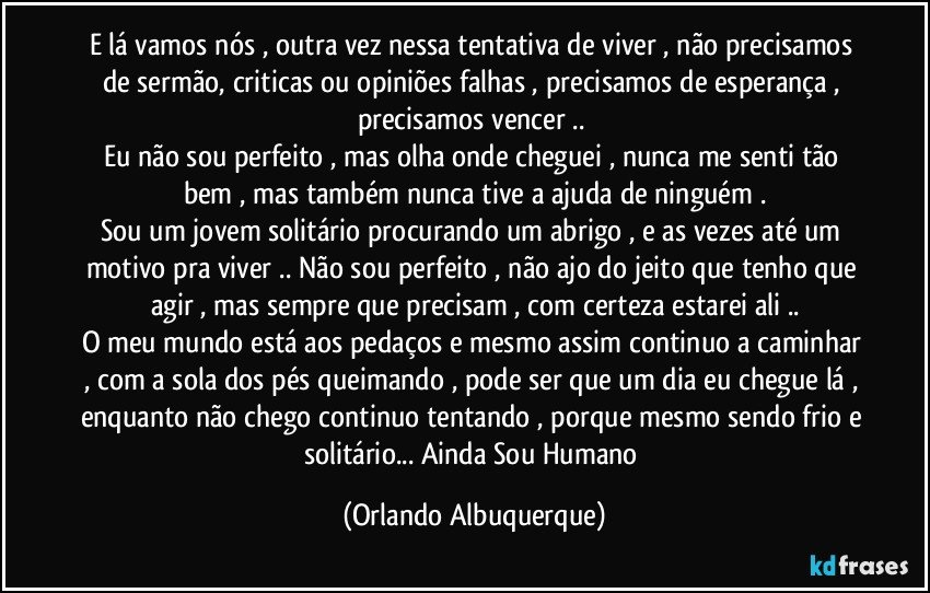 E lá vamos nós , outra vez nessa tentativa de viver , não precisamos de sermão, criticas ou opiniões falhas , precisamos de esperança , precisamos vencer .. 
Eu não sou perfeito , mas olha onde cheguei , nunca me senti tão bem , mas também nunca tive a ajuda de ninguém .
Sou um jovem solitário procurando um abrigo , e as vezes até um motivo pra viver .. Não sou perfeito , não ajo do jeito que tenho que agir , mas sempre que precisam , com certeza estarei ali ..
O meu mundo está aos pedaços e mesmo assim continuo a caminhar , com a sola dos pés queimando , pode ser que um dia eu chegue lá , enquanto não chego continuo tentando , porque mesmo sendo frio e solitário... Ainda Sou Humano (Orlando Albuquerque)