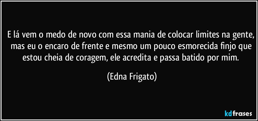 E lá vem o medo de novo com essa mania de colocar limites na gente, mas eu o encaro de frente e mesmo um pouco esmorecida finjo que estou cheia de coragem, ele acredita e passa batido por mim. (Edna Frigato)