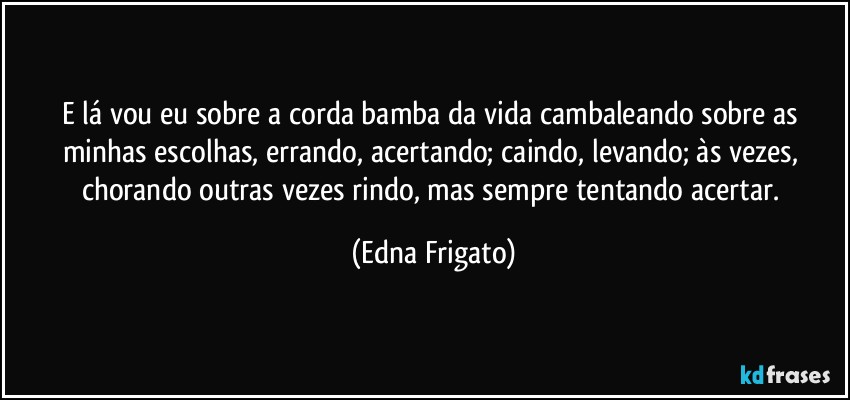 E lá vou eu sobre a corda bamba da vida cambaleando sobre as minhas escolhas, errando, acertando; caindo, levando; às vezes, chorando outras vezes rindo, mas sempre tentando acertar. (Edna Frigato)