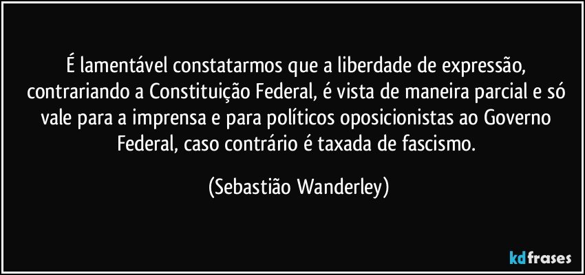 É lamentável constatarmos que a liberdade de expressão, contrariando a Constituição Federal, é vista de maneira parcial e só vale para a imprensa e para políticos oposicionistas ao Governo Federal, caso contrário é taxada de fascismo. (Sebastião Wanderley)