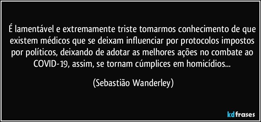 É lamentável e extremamente triste tomarmos conhecimento de que existem médicos que se deixam influenciar por protocolos impostos por políticos, deixando de adotar as melhores ações no combate ao COVID-19, assim, se tornam cúmplices em homicídios... (Sebastião Wanderley)