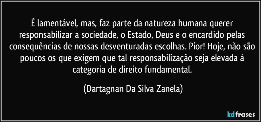 É lamentável, mas, faz parte da natureza humana querer responsabilizar a sociedade, o Estado, Deus e o encardido pelas consequências de nossas desventuradas escolhas. Pior! Hoje, não são poucos os que exigem que tal responsabilização seja elevada à categoria de direito fundamental. (Dartagnan Da Silva Zanela)