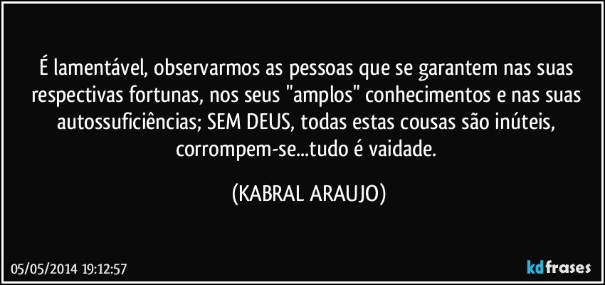 É lamentável, observarmos as pessoas que se garantem nas suas respectivas fortunas, nos seus "amplos" conhecimentos e nas suas autossuficiências; SEM DEUS, todas estas cousas são inúteis, corrompem-se...tudo é vaidade. (KABRAL ARAUJO)