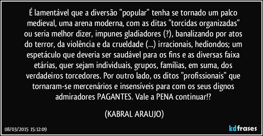 É lamentável que a diversão "popular" tenha se tornado um palco medieval, uma arena moderna, com as ditas "torcidas organizadas" ou seria melhor dizer, impunes gladiadores (?), banalizando por atos do terror, da violência e da crueldade (...) irracionais, hediondos; um espetáculo que deveria ser saudável para os fins e as diversas faixa etárias, quer sejam individuais, grupos, famílias, em suma, dos verdadeiros torcedores. Por outro lado, os ditos "profissionais" que tornaram-se mercenários e insensíveis para com os seus dignos admiradores PAGANTES. Vale a PENA continuar!? (KABRAL ARAUJO)