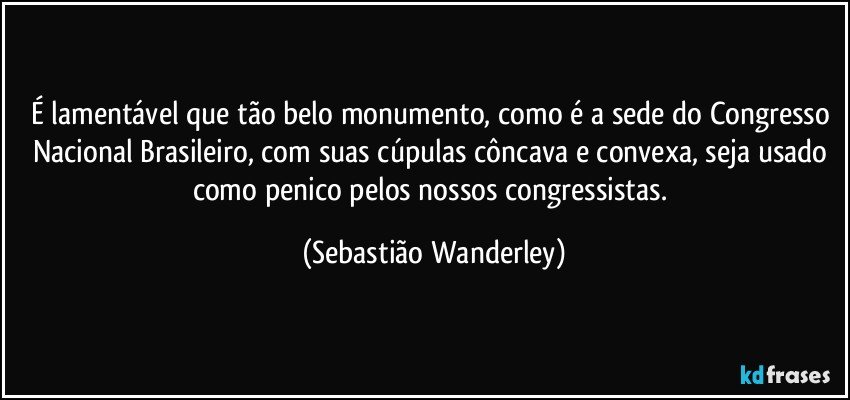 É lamentável que tão belo monumento, como é a sede do Congresso Nacional Brasileiro, com suas cúpulas côncava e convexa, seja usado como penico pelos nossos congressistas. (Sebastião Wanderley)