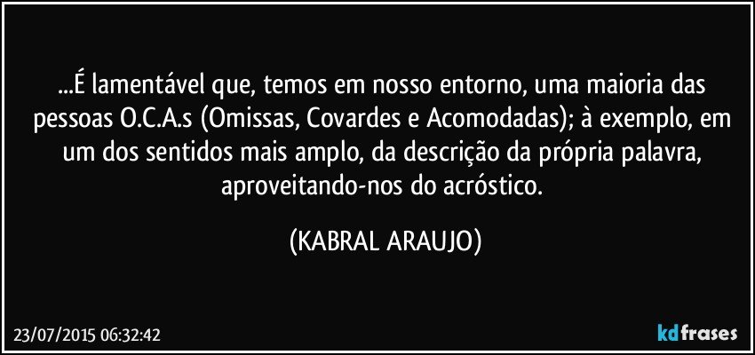 ...É lamentável que, temos em nosso entorno, uma maioria das pessoas O.C.A.s (Omissas, Covardes e Acomodadas); à exemplo, em um dos sentidos mais amplo, da descrição da própria palavra, aproveitando-nos do acróstico. (KABRAL ARAUJO)