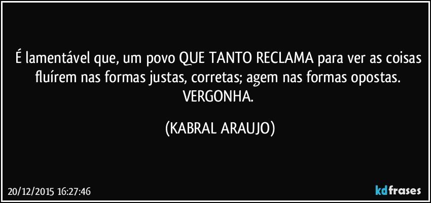 É lamentável que, um povo QUE TANTO RECLAMA para ver as coisas fluírem nas formas justas, corretas; agem nas formas opostas. VERGONHA. (KABRAL ARAUJO)