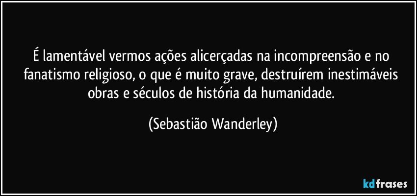 É lamentável vermos ações alicerçadas na incompreensão e no fanatismo religioso, o que é muito grave, destruírem inestimáveis obras e séculos de história da humanidade. (Sebastião Wanderley)