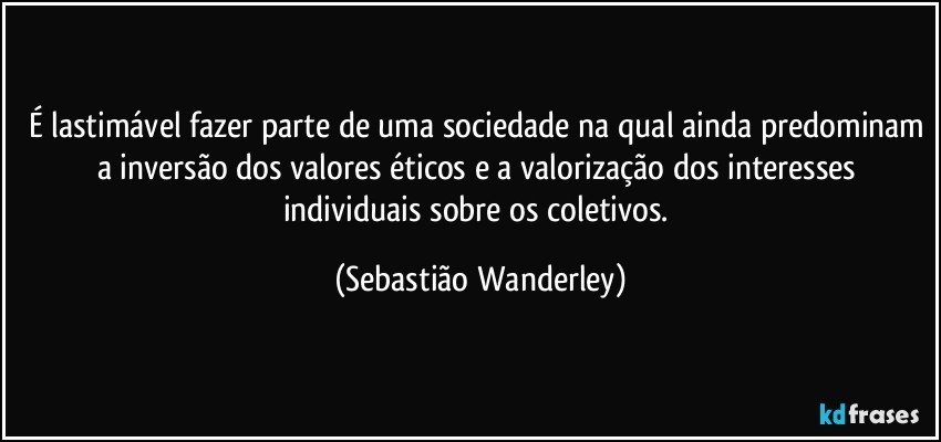 É lastimável fazer parte de uma sociedade na qual ainda predominam a inversão dos valores éticos e a valorização dos interesses individuais sobre os coletivos. (Sebastião Wanderley)