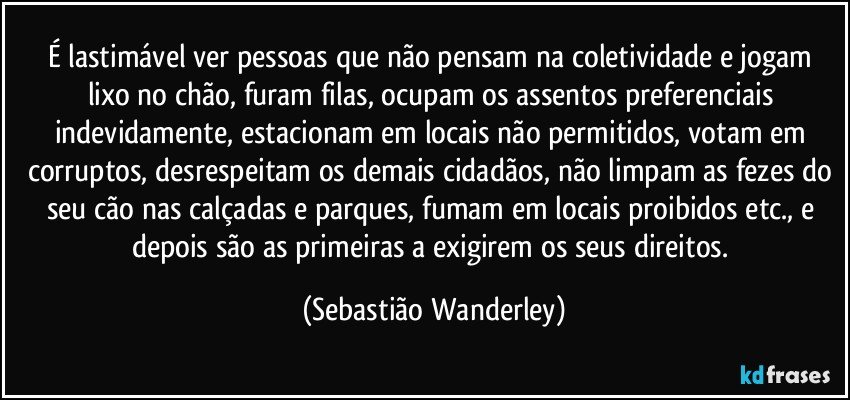 É lastimável ver pessoas que não pensam na coletividade e jogam lixo no chão, furam filas, ocupam os assentos preferenciais indevidamente, estacionam em locais não permitidos, votam em corruptos, desrespeitam os demais cidadãos, não limpam as fezes do seu cão nas calçadas e parques, fumam em locais proibidos etc., e depois são as primeiras a exigirem os seus direitos. (Sebastião Wanderley)