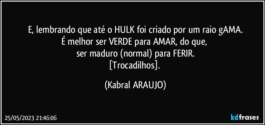 E, lembrando que até o HULK foi criado por um raio gAMA.
É melhor ser VERDE para AMAR, do que, 
ser maduro (normal) para FERIR.
[Trocadilhos]. (KABRAL ARAUJO)