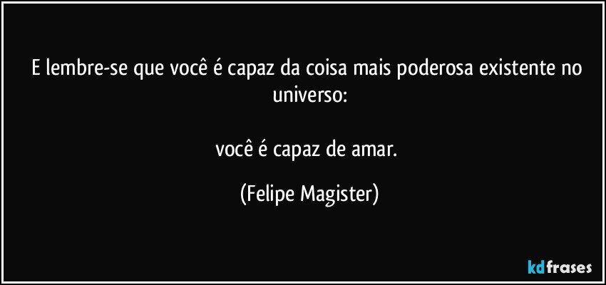 e lembre-se que você é capaz da coisa mais poderosa existente no universo:

você é capaz de amar. (Felipe Magister)