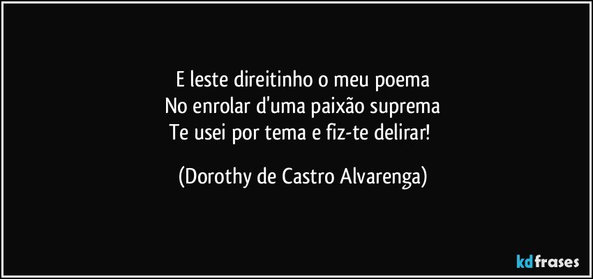 E leste direitinho o meu poema
No enrolar d'uma paixão suprema
Te usei por tema e fiz-te delirar! (Dorothy de Castro Alvarenga)