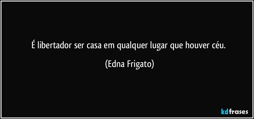 É libertador ser casa em qualquer lugar que houver céu. (Edna Frigato)