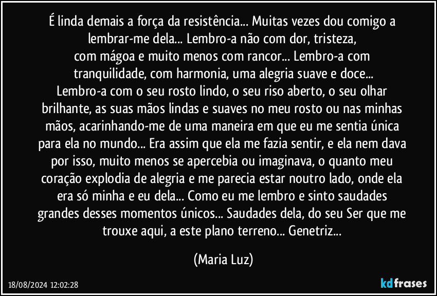 É linda demais a força da resistência... Muitas vezes dou comigo a lembrar-me dela... Lembro-a não com dor, tristeza, 
com mágoa e muito menos com rancor... Lembro-a com tranquilidade, com harmonia, uma alegria suave e doce...
Lembro-a com o seu rosto lindo, o seu riso aberto, o seu olhar brilhante, as suas mãos lindas e suaves no meu rosto ou nas minhas mãos, acarinhando-me de uma maneira em que eu me sentia única para ela no mundo... Era assim que ela me fazia sentir, e ela nem dava por isso, muito menos se apercebia ou imaginava, o quanto meu coração explodia de alegria e me parecia estar noutro lado, onde ela era só minha e eu dela... Como eu me lembro e sinto saudades grandes desses momentos únicos... Saudades dela, do seu Ser que me trouxe aqui, a este plano terreno... Genetriz... (Maria Luz)