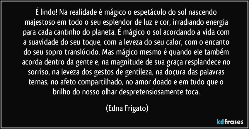 É lindo! Na realidade é mágico o espetáculo do sol nascendo majestoso em todo o seu esplendor de luz e cor, irradiando energia para cada cantinho do planeta. É mágico o sol acordando a vida com a suavidade do seu toque, com a leveza do seu calor, com o encanto do seu sopro translúcido. Mas mágico mesmo é quando ele também acorda dentro da gente e, na magnitude de sua graça resplandece no sorriso, na leveza dos gestos de gentileza, na doçura das palavras ternas, no afeto compartilhado, no amor doado e em tudo que o brilho do nosso olhar despretensiosamente toca. (Edna Frigato)