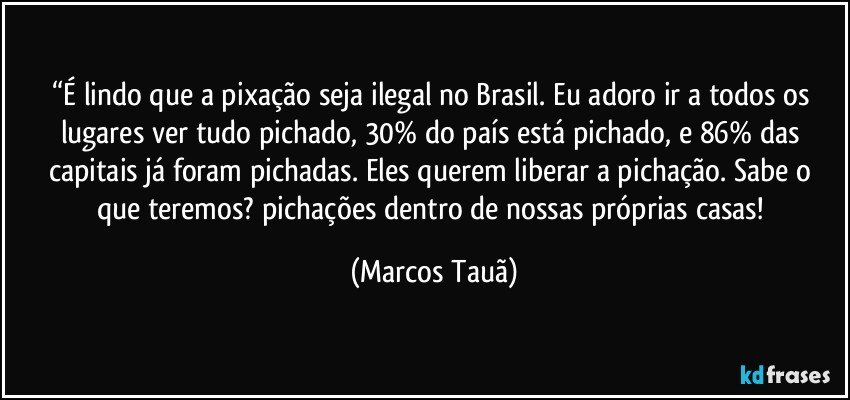 “É lindo que a pixação seja ilegal no Brasil. Eu adoro ir a todos os lugares ver tudo pichado, 30% do país está pichado, e 86% das capitais já foram pichadas. Eles querem liberar a pichação. Sabe o que teremos? pichações dentro de nossas próprias casas! (Marcos Tauã)