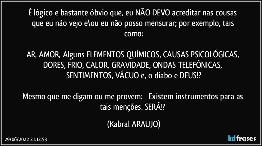 É lógico e bastante óbvio que, eu NÃO DEVO acreditar nas cousas que eu não vejo e\ou eu não posso mensurar; por exemplo, tais como:

AR, AMOR, Alguns ELEMENTOS QUÍMICOS, CAUSAS PSICOLÓGICAS, DORES, FRIO, CALOR, GRAVIDADE, ONDAS TELEFÔNICAS, SENTIMENTOS, VÁCUO e, o diabo e DEUS!?

Mesmo que me digam ou me provem: ꟷ Existem instrumentos para as tais menções. SERÁ!? (KABRAL ARAUJO)