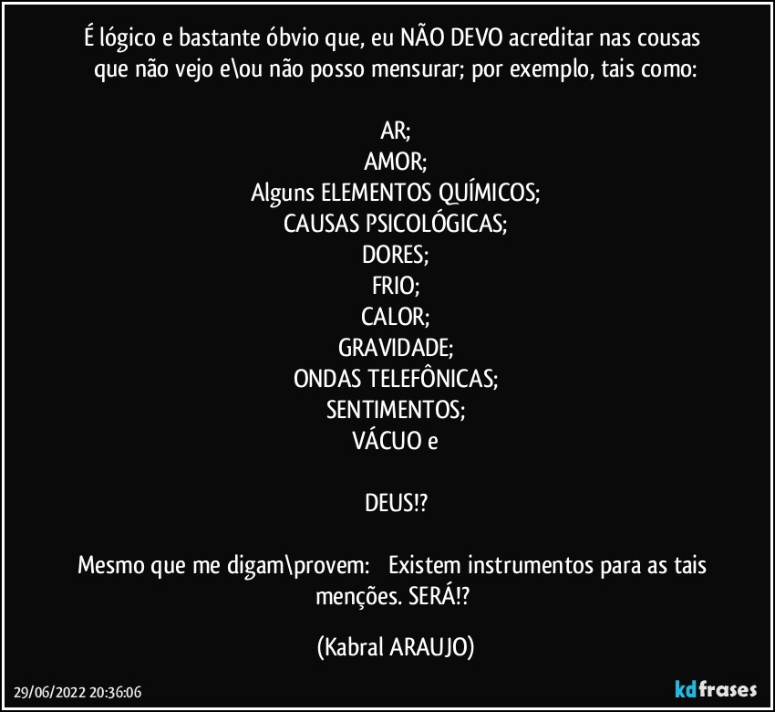 É lógico e bastante óbvio que, eu NÃO DEVO acreditar nas cousas que não vejo e\ou não posso mensurar; por exemplo, tais como:

AR;
AMOR;
Alguns ELEMENTOS QUÍMICOS;
CAUSAS PSICOLÓGICAS;
DORES;
FRIO;
CALOR;
GRAVIDADE;
ONDAS TELEFÔNICAS;
SENTIMENTOS;
VÁCUO e

DEUS!?

Mesmo que me digam\provem: ꟷ Existem instrumentos para as tais menções. SERÁ!? (KABRAL ARAUJO)