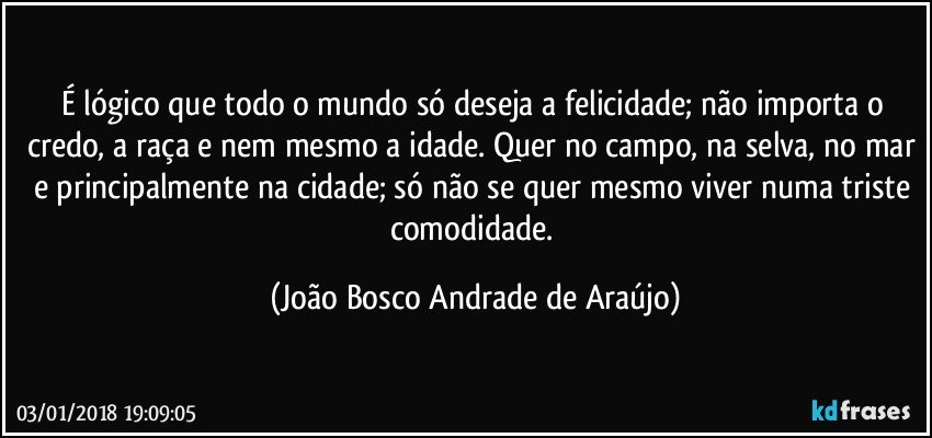 É lógico que todo o mundo só deseja a felicidade; não importa o credo, a raça e nem mesmo a idade. Quer no campo, na selva, no mar e principalmente na cidade; só não se quer mesmo viver numa triste comodidade. (João Bosco Andrade de Araújo)