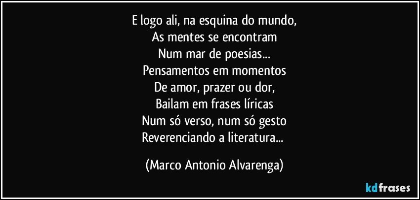 E logo ali, na esquina do mundo,
As mentes se encontram
Num mar de poesias...
Pensamentos em momentos
De amor, prazer ou dor,
Bailam em frases líricas
Num só verso, num só gesto
Reverenciando a literatura... (Marco Antonio Alvarenga)