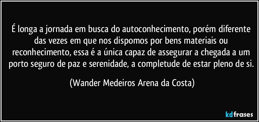 É longa a jornada em busca do autoconhecimento, porém diferente das vezes em que nos dispomos por bens materiais ou reconhecimento, essa é a única capaz de assegurar a chegada a um porto seguro de paz e serenidade, a completude de estar pleno de si. (Wander Medeiros Arena da Costa)