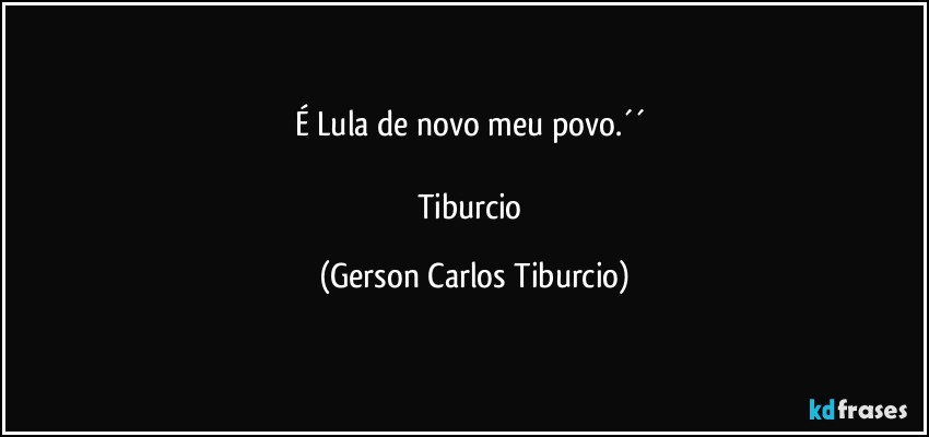 É Lula de novo meu povo.´´ 

Tiburcio (Gerson Carlos Tiburcio)