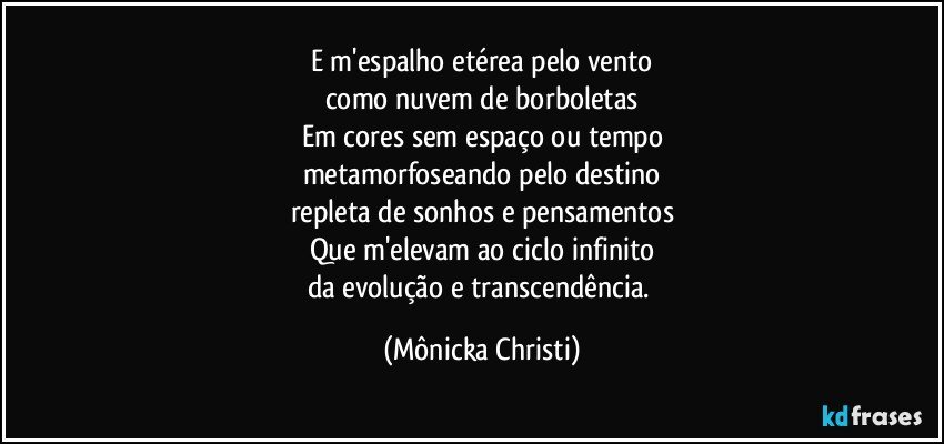 E m'espalho etérea pelo vento
como nuvem de borboletas
Em cores sem espaço ou tempo
metamorfoseando pelo destino
repleta de sonhos e pensamentos
Que m'elevam ao ciclo infinito
da evolução e transcendência. (Mônicka Christi)