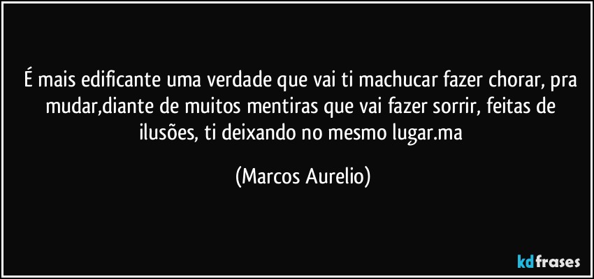 É mais edificante  uma verdade que vai ti machucar fazer chorar,  pra mudar,diante de muitos mentiras que vai fazer sorrir,  feitas de ilusões, ti deixando no mesmo  lugar.ma (Marcos Aurelio)