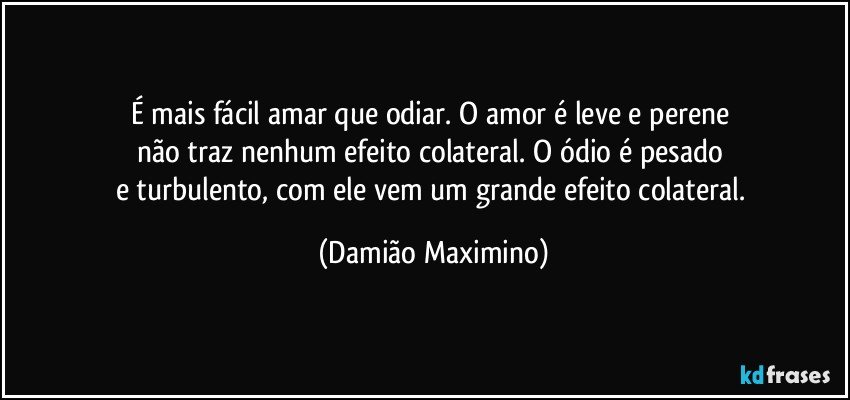 É mais fácil amar que odiar. O amor é leve e perene 
não traz nenhum efeito colateral. O ódio é pesado 
e turbulento, com ele vem um grande efeito colateral. (Damião Maximino)