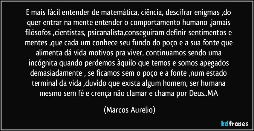 E mais fácil entender de matemática, ciência, descifrar enigmas ,do quer entrar na mente entender o comportamento humano ,jamais filósofos ,cientistas, psicanalista,conseguiram definir sentimentos e mentes ,que cada um conhece seu fundo do poço e a sua fonte que alimenta dá vida motivos pra viver, continuamos sendo uma incógnita quando  perdemos àquilo que temos e somos apegados demasiadamente , se ficamos sem o poço e a fonte ,num estado terminal da vida ,duvido que exista algum homem, ser humana mesmo sem fé e crença não clamar e chama por Deus..MA (Marcos Aurelio)