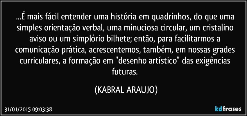 ...É mais fácil entender uma história em quadrinhos, do que uma simples orientação verbal, uma minuciosa  circular, um cristalino aviso ou um simplório bilhete; então, para facilitarmos a comunicação prática, acrescentemos, também, em nossas grades curriculares, a formação em "desenho artístico" das exigências futuras. (KABRAL ARAUJO)