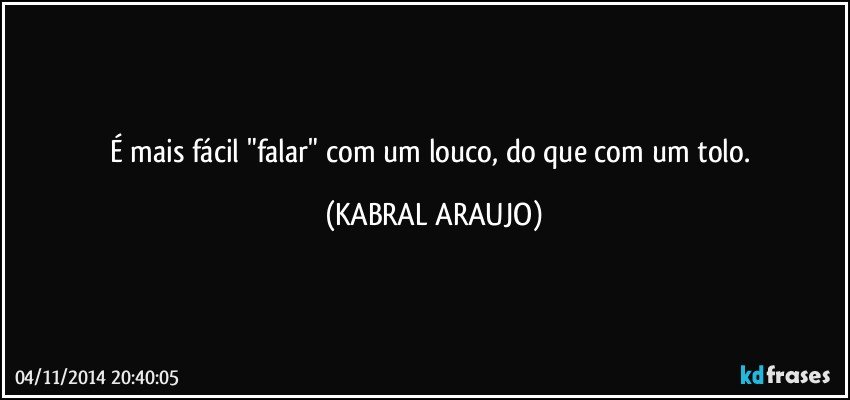 É mais fácil "falar" com um louco, do que com um tolo. (KABRAL ARAUJO)