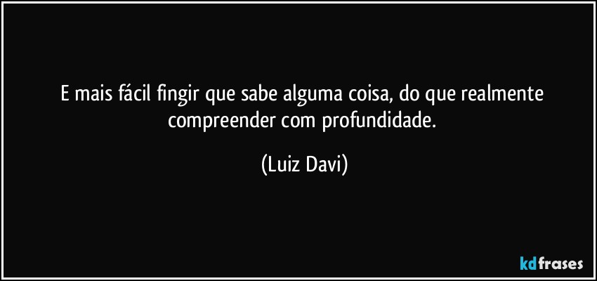 E mais fácil fingir que sabe alguma coisa, do que realmente compreender com profundidade. (Luiz Davi)
