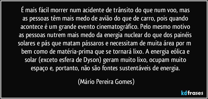 É mais fácil morrer num acidente de trânsito do que num voo, mas as pessoas têm mais medo de avião do que de carro, pois quando acontece é um grande evento cinematográfico. Pelo mesmo motivo as pessoas nutrem mais medo da energia nuclear do que dos painéis solares e pás que matam pássaros e necessitam de muita área por m² bem como de matéria-prima que se tornará lixo. A energia eólica e solar (exceto esfera de Dyson) geram muito lixo, ocupam muito espaço e, portanto, não são fontes sustentáveis de energia. (Mário Pereira Gomes)