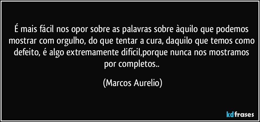 É mais fácil nos opor sobre as palavras sobre àquilo que podemos mostrar com orgulho, do que tentar a cura, daquilo que temos como defeito, é algo extremamente difícil,porque nunca nos mostramos por completos.. (Marcos Aurelio)