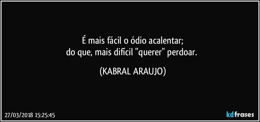 É mais fácil o ódio acalentar;
do que, mais difícil "querer" perdoar. (KABRAL ARAUJO)