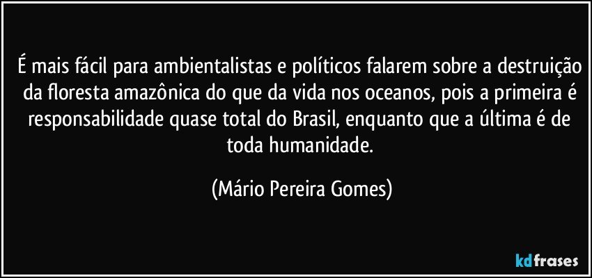 É mais fácil para ambientalistas e políticos falarem sobre a destruição da floresta amazônica do que da vida nos oceanos, pois a primeira é responsabilidade quase total do Brasil, enquanto que a última é de toda humanidade. (Mário Pereira Gomes)