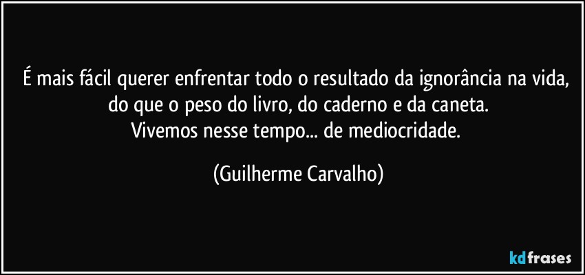 É mais fácil querer enfrentar todo o resultado da ignorância na vida, do que o peso do livro, do caderno e da caneta.
Vivemos nesse tempo... de mediocridade. (Guilherme Carvalho)