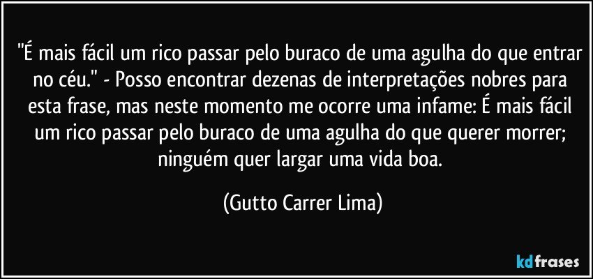 "É mais fácil um rico passar pelo buraco de uma agulha do que entrar no céu." - Posso encontrar dezenas de interpretações nobres para esta frase, mas neste momento me ocorre uma infame: É mais fácil um rico passar pelo buraco de uma agulha do que querer morrer; ninguém quer largar uma vida boa. (Gutto Carrer Lima)