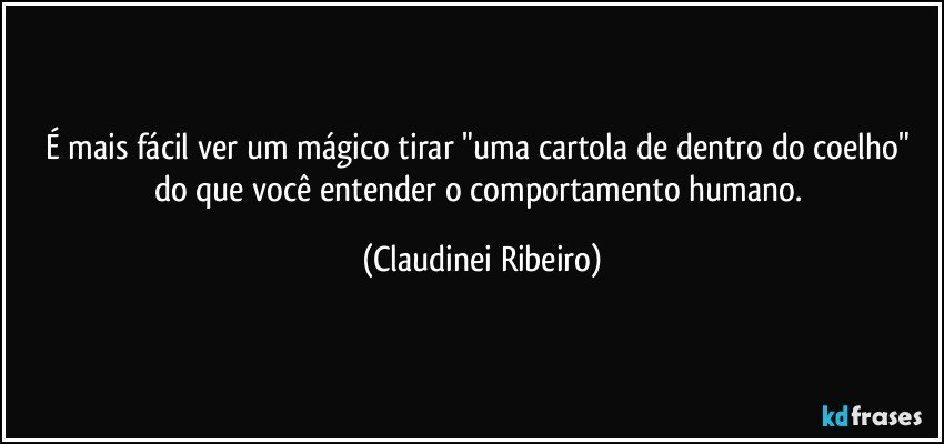 É mais fácil ver um mágico tirar "uma cartola de dentro do coelho" do que você entender o comportamento humano. (Claudinei Ribeiro)