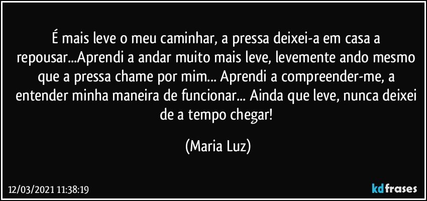 É mais leve o meu caminhar, a pressa deixei-a em casa a repousar...Aprendi a andar muito mais leve, levemente ando mesmo que a pressa chame por mim... Aprendi a compreender-me, a entender minha maneira de funcionar... Ainda que leve, nunca deixei de a tempo chegar! (Maria Luz)